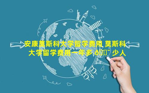 安康莫斯科大学留学费用 莫斯科大学留学费用一年多 🐯 少人 🦟 民币
